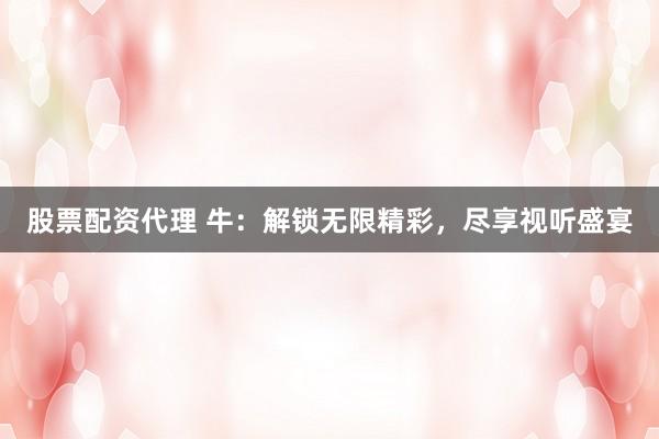 股票配资代理 牛：解锁无限精彩，尽享视听盛宴