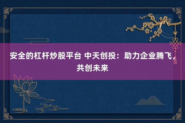 安全的杠杆炒股平台 中天创投：助力企业腾飞，共创未来