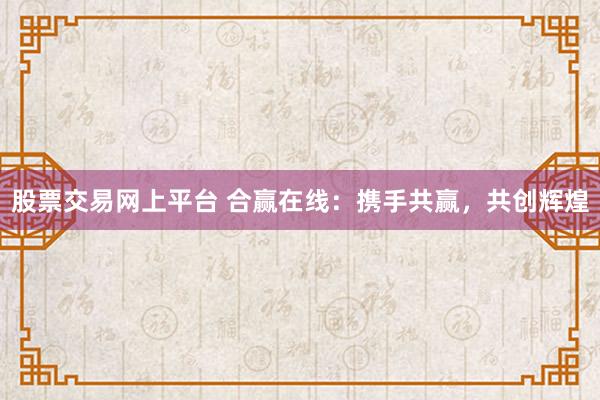 股票交易网上平台 合赢在线：携手共赢，共创辉煌