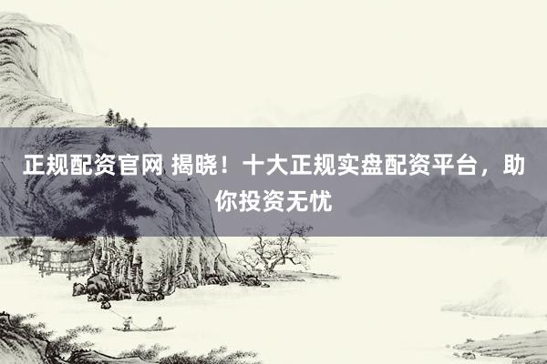 正规配资官网 揭晓！十大正规实盘配资平台，助你投资无忧