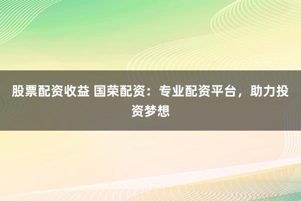 股票配资收益 国荣配资：专业配资平台，助力投资梦想
