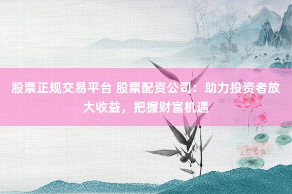 股票正规交易平台 股票配资公司：助力投资者放大收益，把握财富机遇