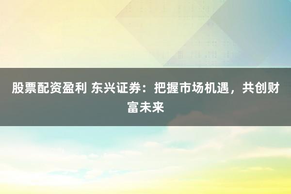 股票配资盈利 东兴证券：把握市场机遇，共创财富未来