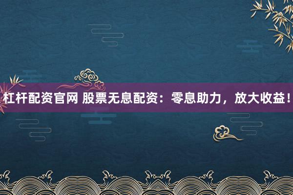 杠杆配资官网 股票无息配资：零息助力，放大收益！