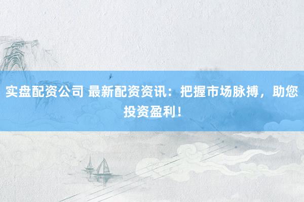 实盘配资公司 最新配资资讯：把握市场脉搏，助您投资盈利！