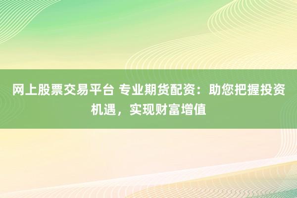 网上股票交易平台 专业期货配资：助您把握投资机遇，实现财富增值