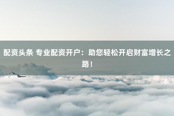 配资头条 专业配资开户：助您轻松开启财富增长之路！