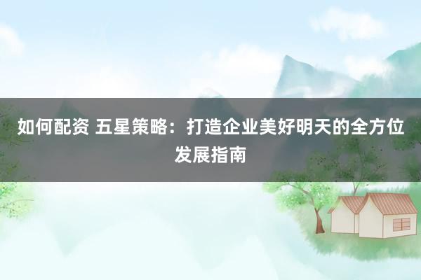 如何配资 五星策略：打造企业美好明天的全方位发展指南