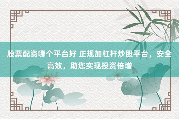 股票配资哪个平台好 正规加杠杆炒股平台，安全高效，助您实现投资倍增