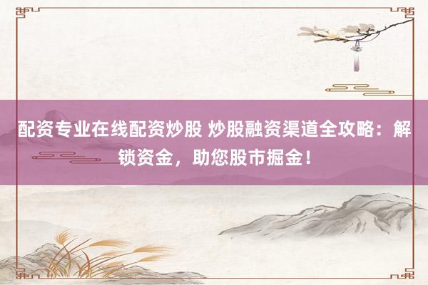 配资专业在线配资炒股 炒股融资渠道全攻略：解锁资金，助您股市掘金！