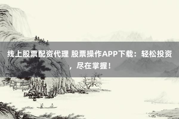 线上股票配资代理 股票操作APP下载：轻松投资，尽在掌握！