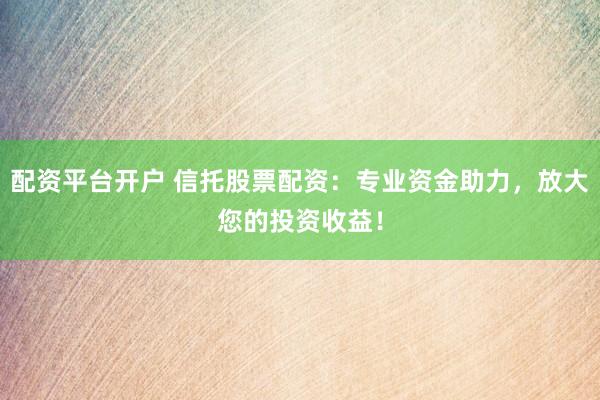 配资平台开户 信托股票配资：专业资金助力，放大您的投资收益！