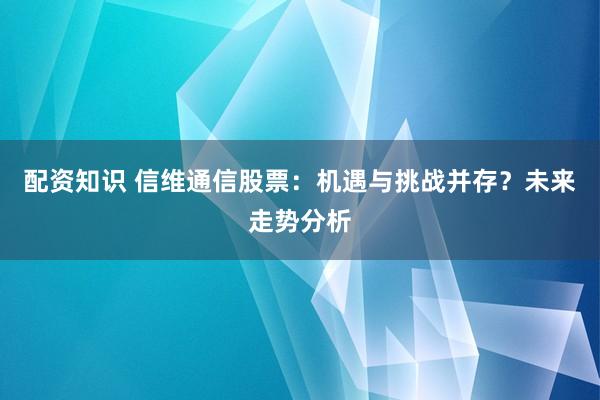 配资知识 信维通信股票：机遇与挑战并存？未来走势分析