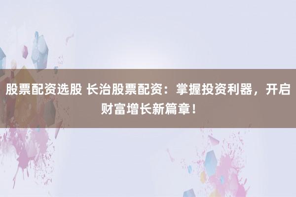 股票配资选股 长治股票配资：掌握投资利器，开启财富增长新篇章！