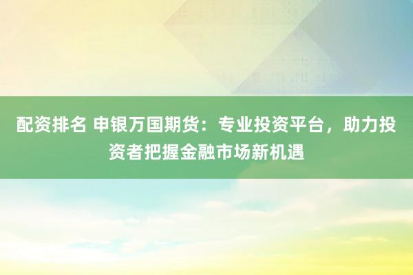 配资排名 申银万国期货：专业投资平台，助力投资者把握金融市场新机遇