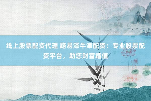 线上股票配资代理 路易泽牛津配资：专业股票配资平台，助您财富增值
