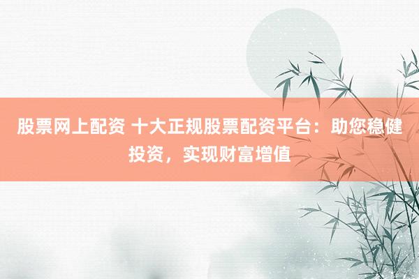 股票网上配资 十大正规股票配资平台：助您稳健投资，实现财富增值
