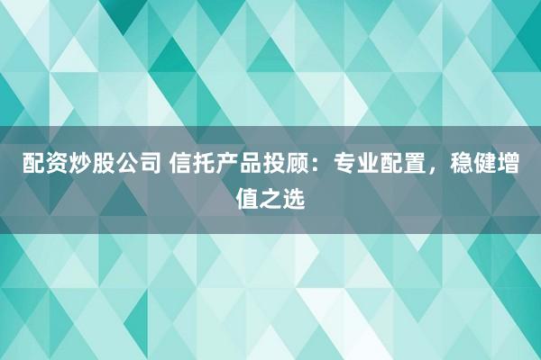 配资炒股公司 信托产品投顾：专业配置，稳健增值之选