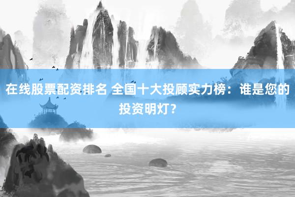 在线股票配资排名 全国十大投顾实力榜：谁是您的投资明灯？