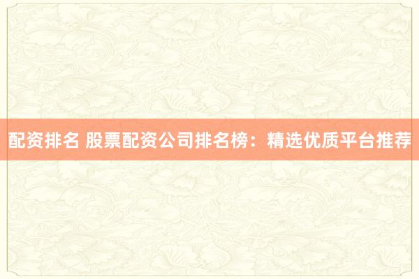 配资排名 股票配资公司排名榜：精选优质平台推荐