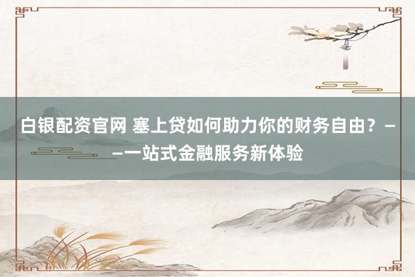 白银配资官网 塞上贷如何助力你的财务自由？——一站式金融服务新体验