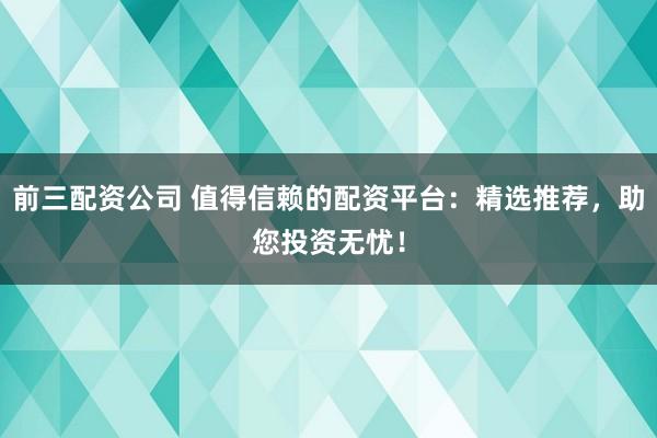 前三配资公司 值得信赖的配资平台：精选推荐，助您投资无忧！