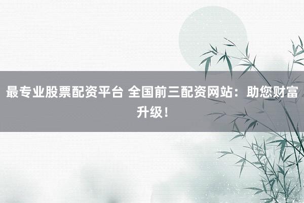 最专业股票配资平台 全国前三配资网站：助您财富升级！