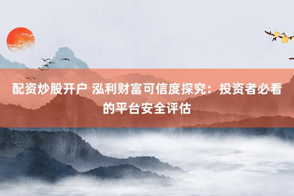 配资炒股开户 泓利财富可信度探究：投资者必看的平台安全评估