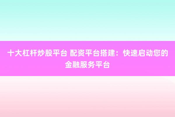 十大杠杆炒股平台 配资平台搭建：快速启动您的金融服务平台