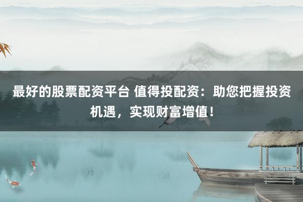 最好的股票配资平台 值得投配资：助您把握投资机遇，实现财富增值！