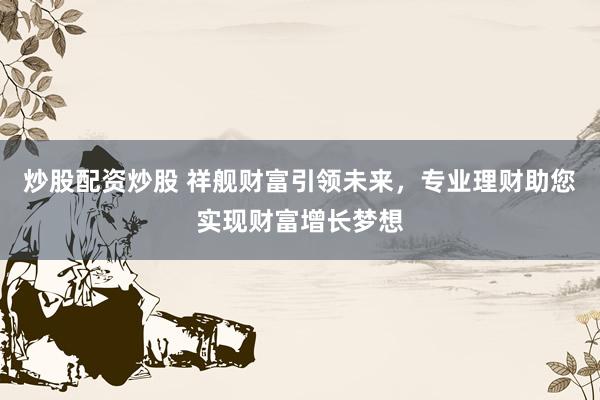 炒股配资炒股 祥舰财富引领未来，专业理财助您实现财富增长梦想