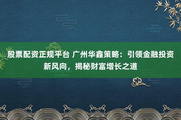 股票配资正规平台 广州华鑫策略：引领金融投资新风向，揭秘财富增长之道