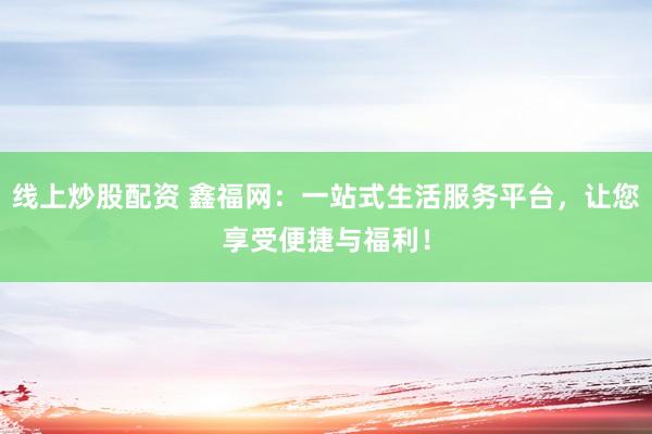 线上炒股配资 鑫福网：一站式生活服务平台，让您享受便捷与福利！