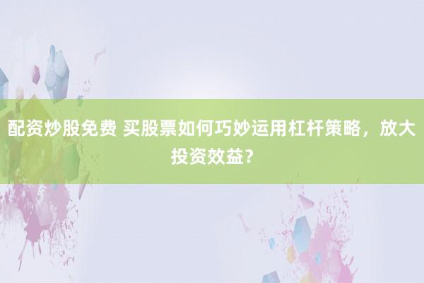 配资炒股免费 买股票如何巧妙运用杠杆策略，放大投资效益？