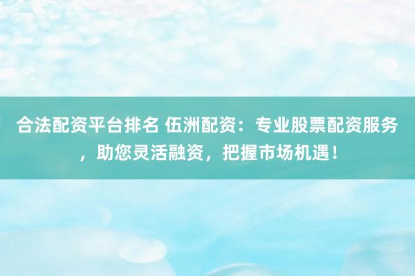 合法配资平台排名 伍洲配资：专业股票配资服务，助您灵活融资，把握市场机遇！