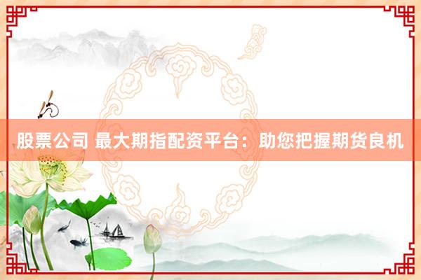 股票公司 最大期指配资平台：助您把握期货良机