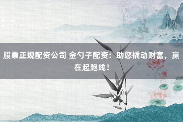 股票正规配资公司 金勺子配资：助您撬动财富，赢在起跑线！