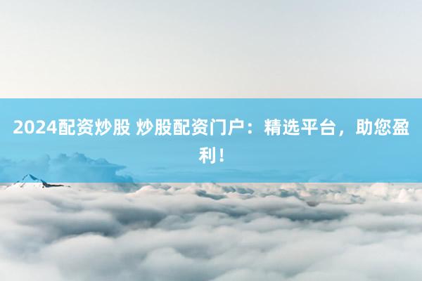 2024配资炒股 炒股配资门户：精选平台，助您盈利！