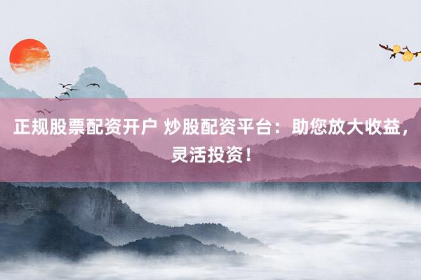 正规股票配资开户 炒股配资平台：助您放大收益，灵活投资！
