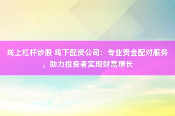 线上杠杆炒股 线下配资公司：专业资金配对服务，助力投资者实现财富增长