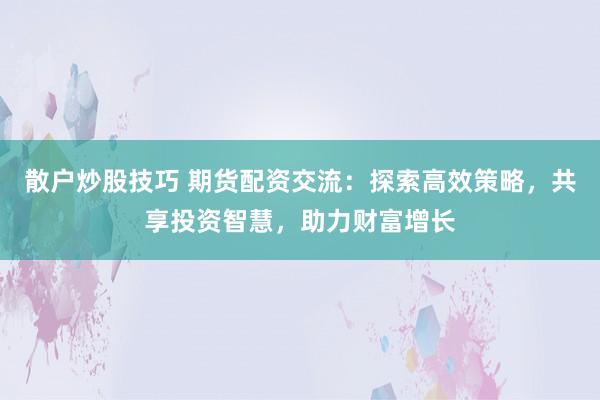散户炒股技巧 期货配资交流：探索高效策略，共享投资智慧，助力财富增长