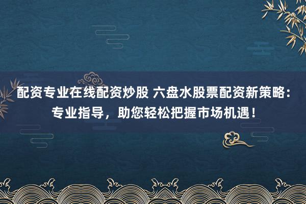 配资专业在线配资炒股 六盘水股票配资新策略：专业指导，助您轻松把握市场机遇！