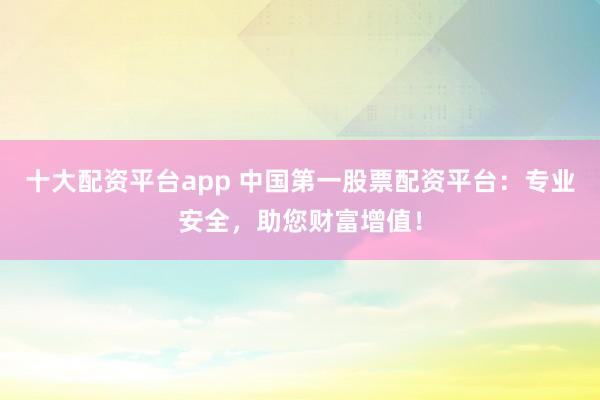 十大配资平台app 中国第一股票配资平台：专业安全，助您财富增值！