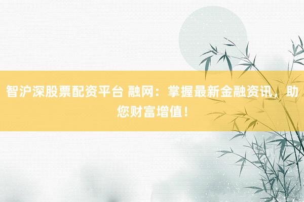 智沪深股票配资平台 融网：掌握最新金融资讯，助您财富增值！