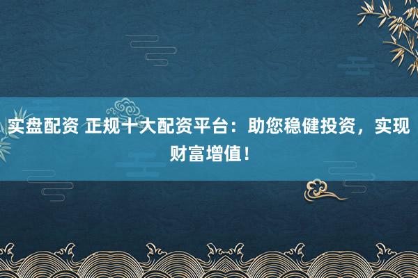 实盘配资 正规十大配资平台：助您稳健投资，实现财富增值！