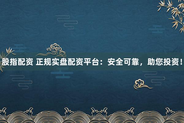 股指配资 正规实盘配资平台：安全可靠，助您投资！