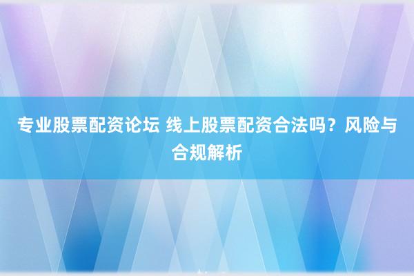 专业股票配资论坛 线上股票配资合法吗？风险与合规解析