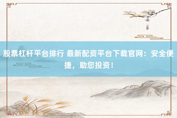 股票杠杆平台排行 最新配资平台下载官网：安全便捷，助您投资！