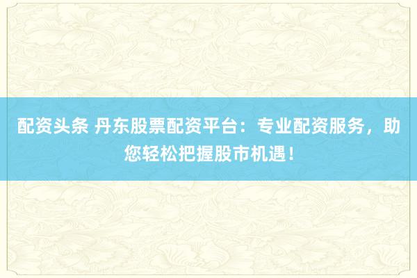 配资头条 丹东股票配资平台：专业配资服务，助您轻松把握股市机遇！