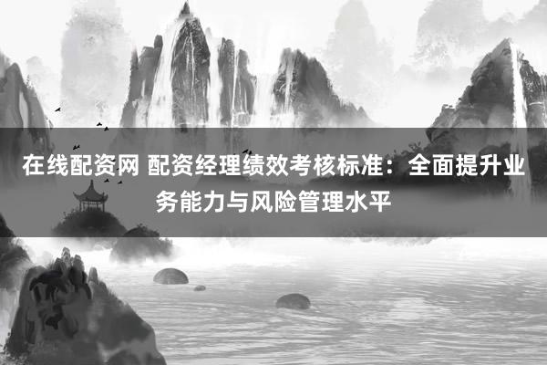 在线配资网 配资经理绩效考核标准：全面提升业务能力与风险管理水平